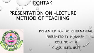 ROHTAK
PRESENTATION ON –LECTURE
METHOD OF TEACHING
PRESENTED TO- DR. RENU NANDAL
PRESENTED BY-HIMANSHI
ROLL NO.-118
CLASS –B.ED. (IST)
 