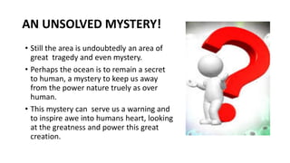 AN UNSOLVED MYSTERY!
• Still the area is undoubtedly an area of
great tragedy and even mystery.
• Perhaps the ocean is to remain a secret
to human, a mystery to keep us away
from the power nature truely as over
human.
• This mystery can serve us a warning and
to inspire awe into humans heart, looking
at the greatness and power this great
creation.
 