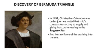 • In 1492, Christopher Columbus was
on his journey, noted that ship’s
compass was acting strangely and
giving inaccurate reading in the
Sargasso Sea.
• And he saw flame of fire crashing into
the sea.
DISCOVERY OF BERMUDA TRIANGLE
 