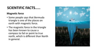 SCIENTIFIC FACTS.....
Magnetic force
• Some people says that Bermuda
triangle is one of the places on
earth with magnetic force.
• The magnetic force in the triangle
has been known to cause a
compass to fail or point to true
north, which is different than North
in general.
 