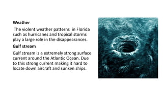 Weather
The violent weather patterns in Florida
such as hurricanes and tropical storms
play a large role in the disappearances.
Gulf stream
Gulf stream is a extremely strong surface
current around the Atlantic Ocean. Due
to this strong current making it hard to
locate down aircraft and sunken ships.
 