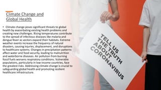 Climate Change and
Global Health
• Climate change poses significant threats to global
health by exacerbating existing health problems and
creating new challenges. Rising temperatures contribute
to the spread of infectious diseases like malaria and
dengue fever as vectors expand their habitats. Extreme
weather events increase the frequency of natural
disasters, causing injuries, displacement, and disruptions
to healthcare systems. Changes in precipitation patterns
affect water and food security, leading to malnutrition
and waterborne diseases. Air pollution from burning
fossil fuels worsens respiratory conditions. Vulnerable
populations, particularly in low-income countries, face
the greatest risks. Addressing climate change is crucial to
safeguarding global health and promoting resilient
healthcare infrastructure.
 
