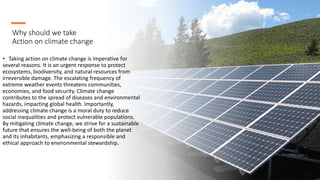Why should we take
Action on climate change
• Taking action on climate change is imperative for
several reasons. It is an urgent response to protect
ecosystems, biodiversity, and natural resources from
irreversible damage. The escalating frequency of
extreme weather events threatens communities,
economies, and food security. Climate change
contributes to the spread of diseases and environmental
hazards, impacting global health. Importantly,
addressing climate change is a moral duty to reduce
social inequalities and protect vulnerable populations.
By mitigating climate change, we strive for a sustainable
future that ensures the well-being of both the planet
and its inhabitants, emphasizing a responsible and
ethical approach to environmental stewardship.
 
