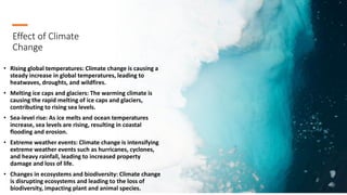 Effect of Climate
Change
• Rising global temperatures: Climate change is causing a
steady increase in global temperatures, leading to
heatwaves, droughts, and wildfires.
• Melting ice caps and glaciers: The warming climate is
causing the rapid melting of ice caps and glaciers,
contributing to rising sea levels.
• Sea-level rise: As ice melts and ocean temperatures
increase, sea levels are rising, resulting in coastal
flooding and erosion.
• Extreme weather events: Climate change is intensifying
extreme weather events such as hurricanes, cyclones,
and heavy rainfall, leading to increased property
damage and loss of life.
• Changes in ecosystems and biodiversity: Climate change
is disrupting ecosystems and leading to the loss of
biodiversity, impacting plant and animal species.
 