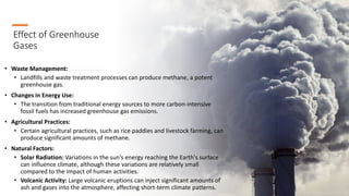 Effect of Greenhouse
Gases
• Waste Management:
• Landfills and waste treatment processes can produce methane, a potent
greenhouse gas.
• Changes in Energy Use:
• The transition from traditional energy sources to more carbon-intensive
fossil fuels has increased greenhouse gas emissions.
• Agricultural Practices:
• Certain agricultural practices, such as rice paddies and livestock farming, can
produce significant amounts of methane.
• Natural Factors:
• Solar Radiation: Variations in the sun's energy reaching the Earth's surface
can influence climate, although these variations are relatively small
compared to the impact of human activities.
• Volcanic Activity: Large volcanic eruptions can inject significant amounts of
ash and gases into the atmosphere, affecting short-term climate patterns.
 