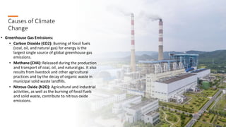 Causes of Climate
Change
• Greenhouse Gas Emissions:
• Carbon Dioxide (CO2): Burning of fossil fuels
(coal, oil, and natural gas) for energy is the
largest single source of global greenhouse gas
emissions.
• Methane (CH4): Released during the production
and transport of coal, oil, and natural gas. It also
results from livestock and other agricultural
practices and by the decay of organic waste in
municipal solid waste landfills.
• Nitrous Oxide (N2O): Agricultural and industrial
activities, as well as the burning of fossil fuels
and solid waste, contribute to nitrous oxide
emissions.
 