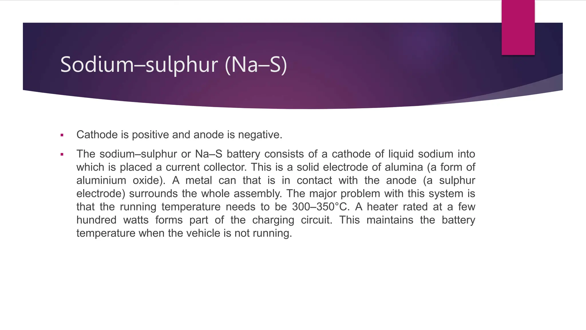 Sodium–sulphur (Na–S)
 Cathode is positive and anode is negative.
 The sodium–sulphur or Na–S battery consists of a cathode of liquid sodium into
which is placed a current collector. This is a solid electrode of alumina (a form of
aluminium oxide). A metal can that is in contact with the anode (a sulphur
electrode) surrounds the whole assembly. The major problem with this system is
that the running temperature needs to be 300–350°C. A heater rated at a few
hundred watts forms part of the charging circuit. This maintains the battery
temperature when the vehicle is not running.
 