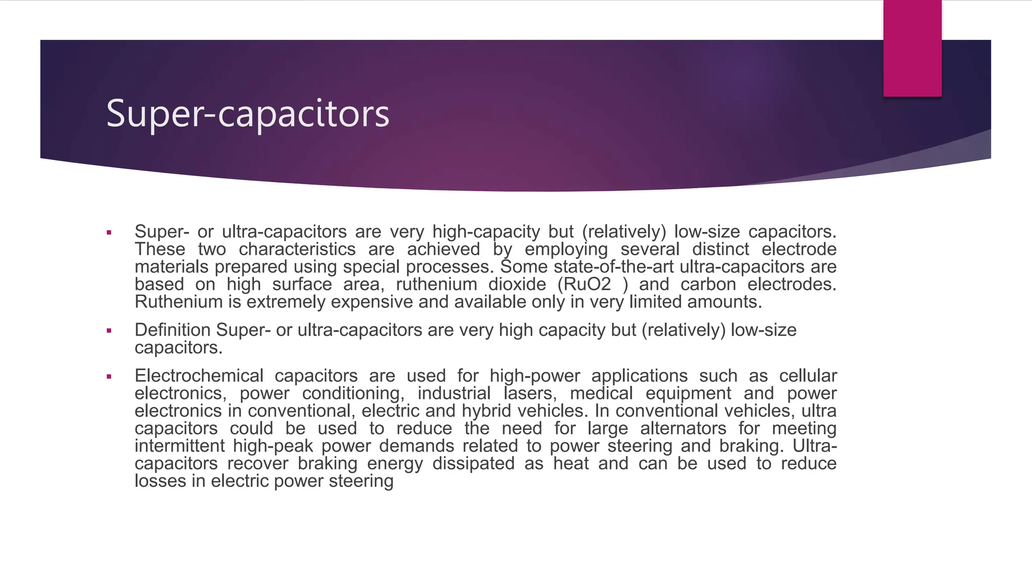 Super-capacitors
 Super- or ultra-capacitors are very high-capacity but (relatively) low-size capacitors.
These two characteristics are achieved by employing several distinct electrode
materials prepared using special processes. Some state-of-the-art ultra-capacitors are
based on high surface area, ruthenium dioxide (RuO2 ) and carbon electrodes.
Ruthenium is extremely expensive and available only in very limited amounts.
 Definition Super- or ultra-capacitors are very high capacity but (relatively) low-size
capacitors.
 Electrochemical capacitors are used for high-power applications such as cellular
electronics, power conditioning, industrial lasers, medical equipment and power
electronics in conventional, electric and hybrid vehicles. In conventional vehicles, ultra
capacitors could be used to reduce the need for large alternators for meeting
intermittent high-peak power demands related to power steering and braking. Ultra-
capacitors recover braking energy dissipated as heat and can be used to reduce
losses in electric power steering
 