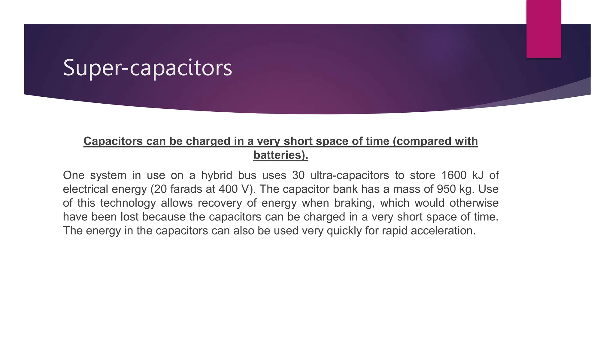 Super-capacitors
Capacitors can be charged in a very short space of time (compared with
batteries).
One system in use on a hybrid bus uses 30 ultra-capacitors to store 1600 kJ of
electrical energy (20 farads at 400 V). The capacitor bank has a mass of 950 kg. Use
of this technology allows recovery of energy when braking, which would otherwise
have been lost because the capacitors can be charged in a very short space of time.
The energy in the capacitors can also be used very quickly for rapid acceleration.
 
