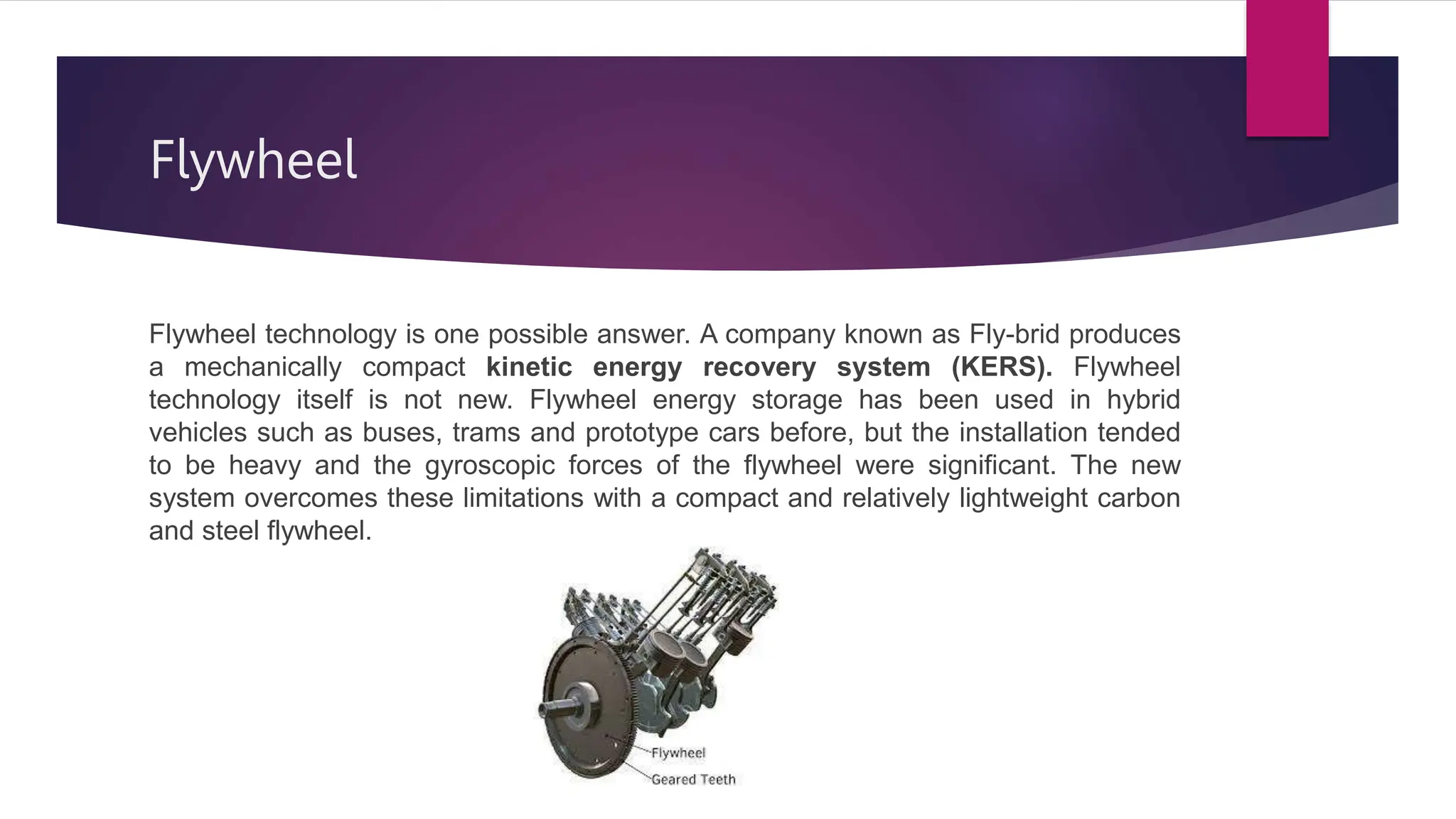 Flywheel
Flywheel technology is one possible answer. A company known as Fly-brid produces
a mechanically compact kinetic energy recovery system (KERS). Flywheel
technology itself is not new. Flywheel energy storage has been used in hybrid
vehicles such as buses, trams and prototype cars before, but the installation tended
to be heavy and the gyroscopic forces of the flywheel were significant. The new
system overcomes these limitations with a compact and relatively lightweight carbon
and steel flywheel.
 