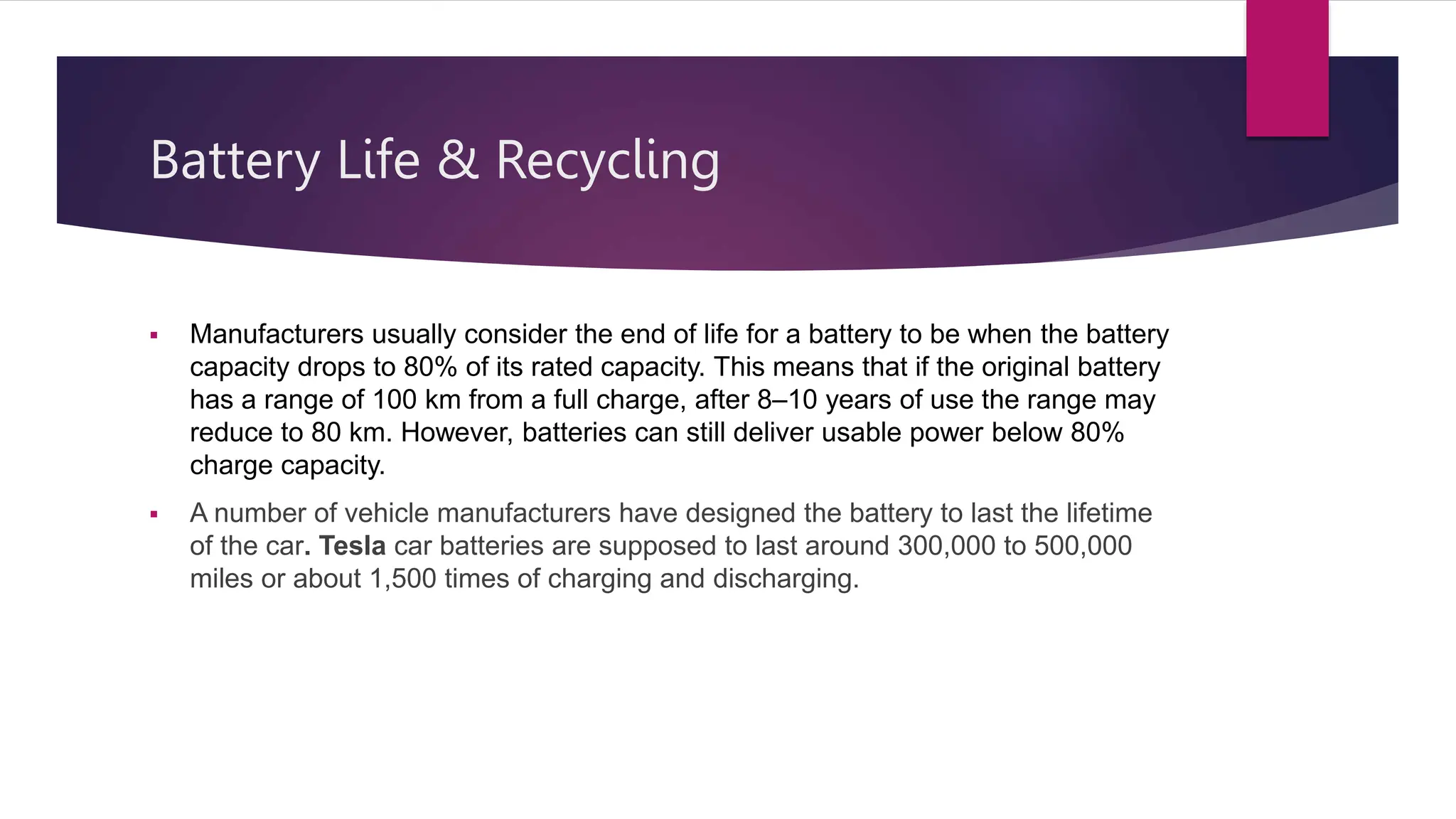 Battery Life & Recycling
 Manufacturers usually consider the end of life for a battery to be when the battery
capacity drops to 80% of its rated capacity. This means that if the original battery
has a range of 100 km from a full charge, after 8–10 years of use the range may
reduce to 80 km. However, batteries can still deliver usable power below 80%
charge capacity.
 A number of vehicle manufacturers have designed the battery to last the lifetime
of the car. Tesla car batteries are supposed to last around 300,000 to 500,000
miles or about 1,500 times of charging and discharging.
 