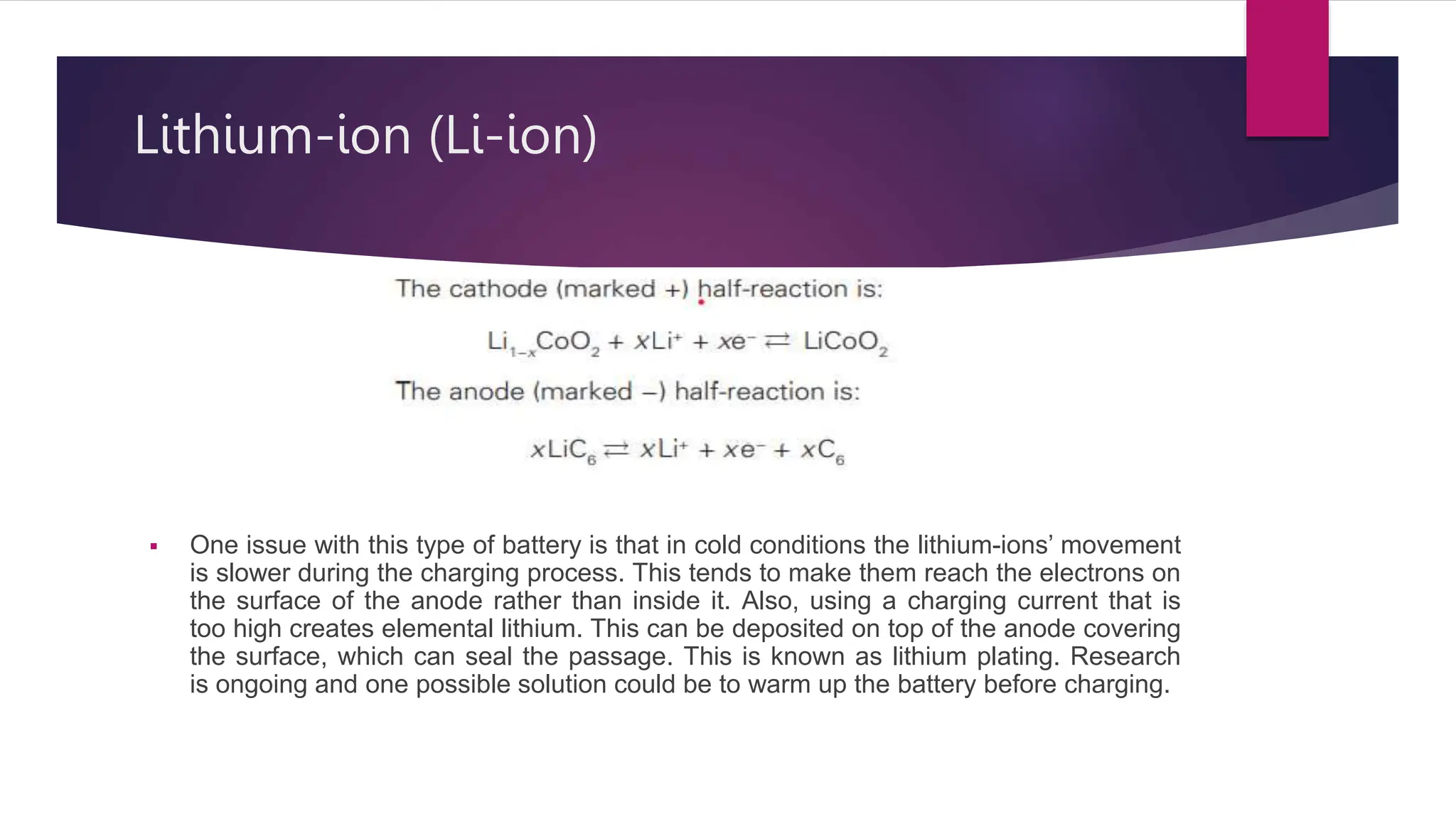  One issue with this type of battery is that in cold conditions the lithium-ions’ movement
is slower during the charging process. This tends to make them reach the electrons on
the surface of the anode rather than inside it. Also, using a charging current that is
too high creates elemental lithium. This can be deposited on top of the anode covering
the surface, which can seal the passage. This is known as lithium plating. Research
is ongoing and one possible solution could be to warm up the battery before charging.
Lithium-ion (Li-ion)
 
