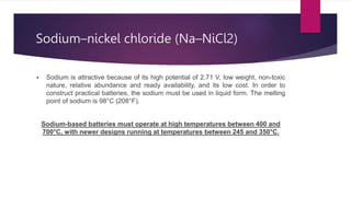 Sodium–nickel chloride (Na–NiCl2)
 Sodium is attractive because of its high potential of 2.71 V, low weight, non-toxic
nature, relative abundance and ready availability, and its low cost. In order to
construct practical batteries, the sodium must be used in liquid form. The melting
point of sodium is 98°C (208°F).
Sodium-based batteries must operate at high temperatures between 400 and
700°C, with newer designs running at temperatures between 245 and 350°C.
 