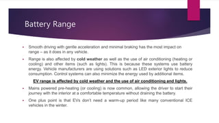 Battery Range
 Smooth driving with gentle acceleration and minimal braking has the most impact on
range – as it does in any vehicle.
 Range is also affected by cold weather as well as the use of air conditioning (heating or
cooling) and other items (such as lights). This is because these systems use battery
energy. Vehicle manufacturers are using solutions such as LED exterior lights to reduce
consumption. Control systems can also minimize the energy used by additional items.
EV range is affected by cold weather and the use of air conditioning and lights.
 Mains powered pre-heating (or cooling) is now common, allowing the driver to start their
journey with the interior at a comfortable temperature without draining the battery.
 One plus point is that EVs don’t need a warm-up period like many conventional ICE
vehicles in the winter.
 