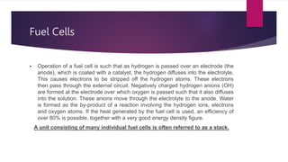 Fuel Cells
 Operation of a fuel cell is such that as hydrogen is passed over an electrode (the
anode), which is coated with a catalyst, the hydrogen diffuses into the electrolyte.
This causes electrons to be stripped off the hydrogen atoms. These electrons
then pass through the external circuit. Negatively charged hydrogen anions (OH)
are formed at the electrode over which oxygen is passed such that it also diffuses
into the solution. These anions move through the electrolyte to the anode. Water
is formed as the by-product of a reaction involving the hydrogen ions, electrons
and oxygen atoms. If the heat generated by the fuel cell is used, an efficiency of
over 80% is possible, together with a very good energy density figure.
A unit consisting of many individual fuel cells is often referred to as a stack.
 