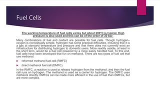 Fuel Cells
The working temperature of fuel cells varies but about 200°C is typical. High
pressure is also used and this can be of the order of 30 bar.
Many combinations of fuel and oxidant are possible for fuel cells. Though hydrogen–
oxygen is conceptually simple, hydrogen has some practical difficulties, including that it is
a gas at standard temperature and pressure and that there does not currently exist an
infrastructure for distributing hydrogen to domestic users. More readily usable, at least in
the short term, would be a fuel cell powered by a more easily handled fuel. To this end,
fuel cells have been developed that run on methanol. There are two types of fuel cell that
use methanol:
 reformed methanol fuel cell (RMFC)
 direct methanol fuel cell (DMFC).
In the RMFC, a reaction is used to release hydrogen from the methanol, and then the fuel
cell runs on hydrogen. The methanol is used as a carrier for hydrogen. The DMFC uses
methanol directly. RMFCs can be made more efficient in the use of fuel than DMFCs, but
are more complex.
 