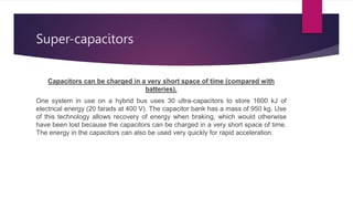 Super-capacitors
Capacitors can be charged in a very short space of time (compared with
batteries).
One system in use on a hybrid bus uses 30 ultra-capacitors to store 1600 kJ of
electrical energy (20 farads at 400 V). The capacitor bank has a mass of 950 kg. Use
of this technology allows recovery of energy when braking, which would otherwise
have been lost because the capacitors can be charged in a very short space of time.
The energy in the capacitors can also be used very quickly for rapid acceleration.
 