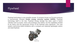 Flywheel
Flywheel technology is one possible answer. A company known as Fly-brid produces
a mechanically compact kinetic energy recovery system (KERS). Flywheel
technology itself is not new. Flywheel energy storage has been used in hybrid
vehicles such as buses, trams and prototype cars before, but the installation tended
to be heavy and the gyroscopic forces of the flywheel were significant. The new
system overcomes these limitations with a compact and relatively lightweight carbon
and steel flywheel.
 