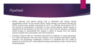 Flywheel
 KERS captures and stores energy that is otherwise lost during vehicle
deceleration events. As the vehicle slows, kinetic energy is recovered through the
KERS continuously variable transmission (CVT) or clutched transmission (CFT)
and stored by accelerating a flywheel. As the vehicle gathers speed energy is
released from the flywheel, via the CVT or CFT, back into the driveline. Using this
stored energy to reaccelerate the vehicle in place of energy from the engine
reduces engine fuel consumption and CO2 emissions.
 Flywheel systems offer an interesting alternative to batteries or super-capacitors.
In a direct comparison they are less complex, more compact and lighter weight.
However, the technology challenges involved in a flywheel that can rotate at
speeds up to 64,000 rpm, extracting the energy and keeping it safe, should not be
underestimated.
 