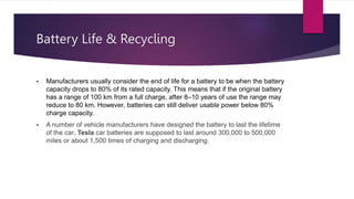 Battery Life & Recycling
 Manufacturers usually consider the end of life for a battery to be when the battery
capacity drops to 80% of its rated capacity. This means that if the original battery
has a range of 100 km from a full charge, after 8–10 years of use the range may
reduce to 80 km. However, batteries can still deliver usable power below 80%
charge capacity.
 A number of vehicle manufacturers have designed the battery to last the lifetime
of the car. Tesla car batteries are supposed to last around 300,000 to 500,000
miles or about 1,500 times of charging and discharging.
 