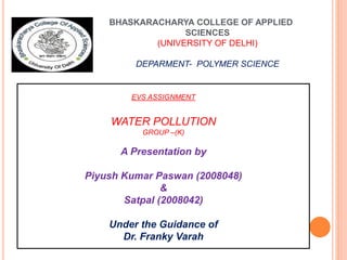 BHASKARACHARYA COLLEGE OF APPLIED
SCIENCES
(UNIVERSITY OF DELHI)
DEPARMENT- POLYMER SCIENCE
EVS ASSIGNMENT
WATER POLLUTION
GROUP –(K)
A Presentation by
Piyush Kumar Paswan (2008048)
&
Satpal (2008042)
Under the Guidance of
Dr. Franky Varah
 
