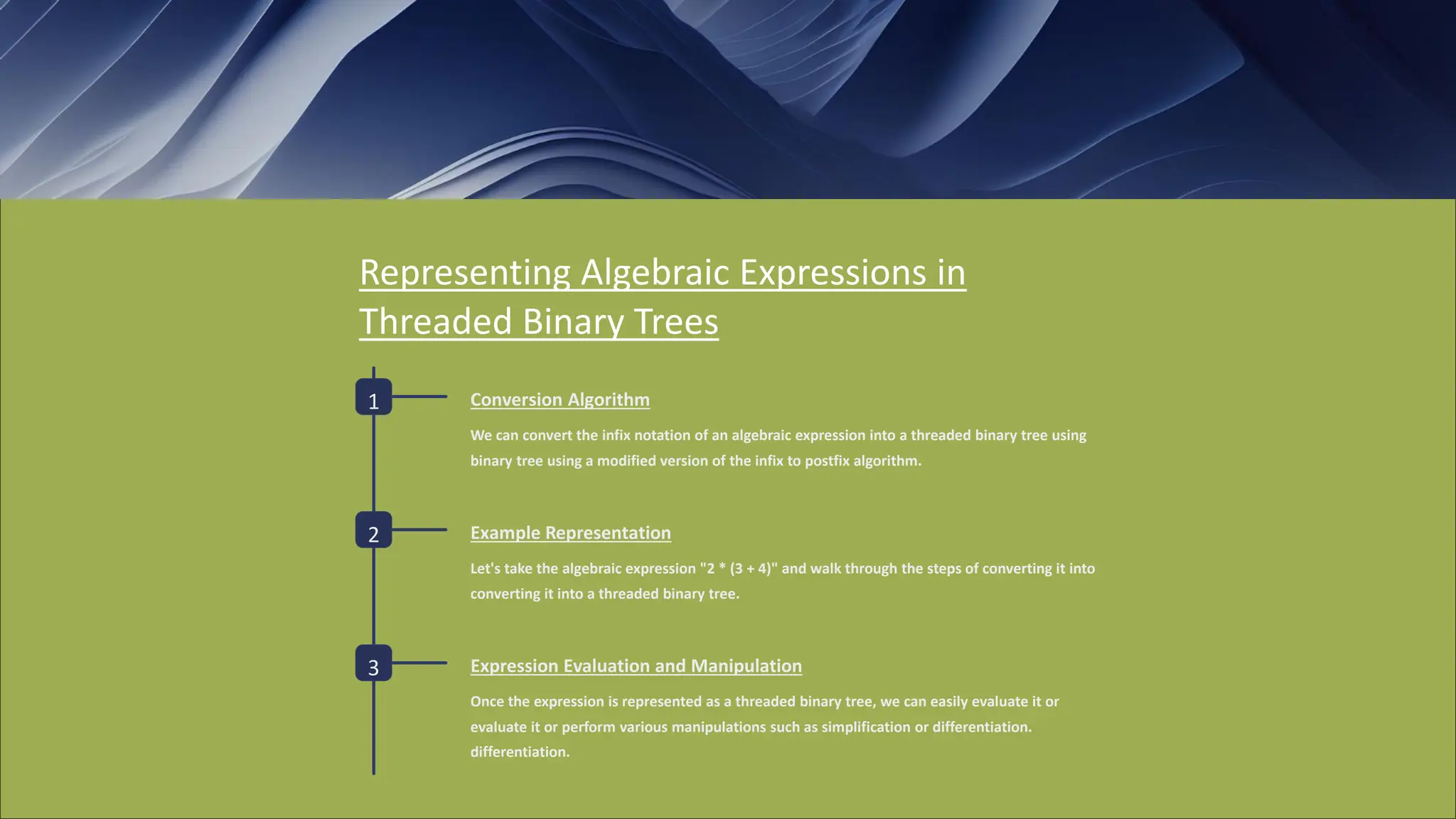 Representing Algebraic Expressions in
Threaded Binary Trees
1 Conversion Algorithm
We can convert the infix notation of an algebraic expression into a threaded binary tree using
binary tree using a modified version of the infix to postfix algorithm.
2 Example Representation
Let's take the algebraic expression "2 * (3 + 4)" and walk through the steps of converting it into
converting it into a threaded binary tree.
3 Expression Evaluation and Manipulation
Once the expression is represented as a threaded binary tree, we can easily evaluate it or
evaluate it or perform various manipulations such as simplification or differentiation.
differentiation.
 