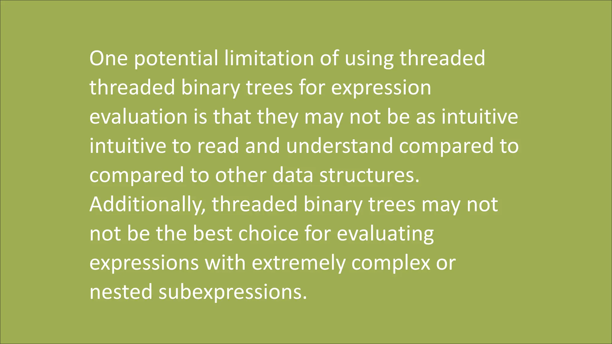 One potential limitation of using threaded
threaded binary trees for expression
evaluation is that they may not be as intuitive
intuitive to read and understand compared to
compared to other data structures.
Additionally, threaded binary trees may not
not be the best choice for evaluating
expressions with extremely complex or
nested subexpressions.
 