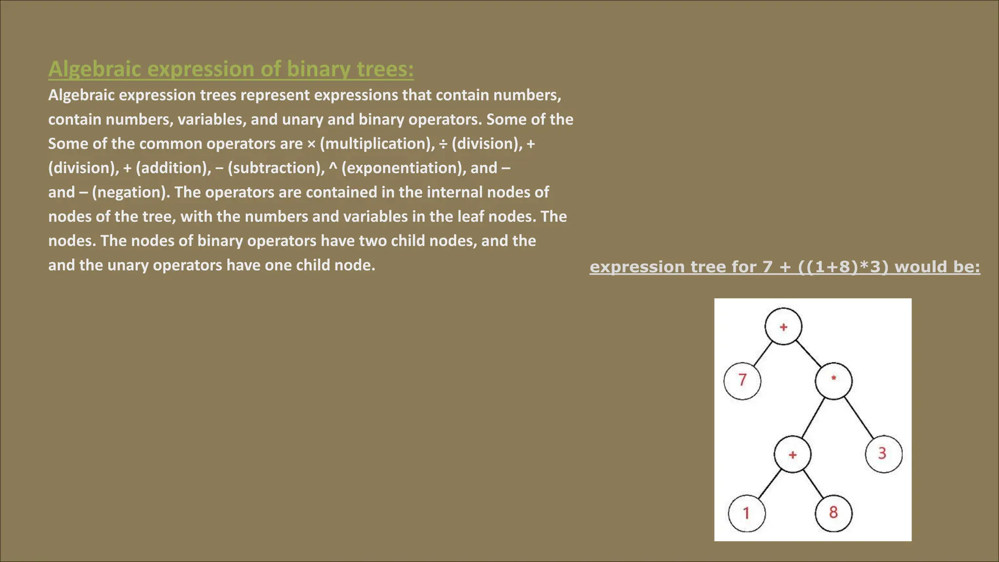Algebraic expression of binary trees:
Algebraic expression trees represent expressions that contain numbers,
contain numbers, variables, and unary and binary operators. Some of the
Some of the common operators are × (multiplication), ÷
(division), + (addition), − (subtraction), ^ (exponentiation), and
(division), +
and –
–
(negation). The operators are contained in the internal nodes of
nodes of the tree, with the numbers and variables in the leaf nodes
nodes.
.
The nodes of binary operators have two child nodes, and the
The
and the unary operators have one child node. expression tree for 7 + ((1+8)*3) would be:
 