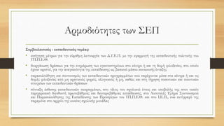 Αρμοδιότητες των ΣΕΠ
Συμβουλευτικός - εκπαιδευτικός τομέας:
• εισήγηση μέτρων για την εύρυθμη λειτουργία των Δ.Υ.Ε.Π. με την εφαρμογή της εκπαιδευτικής πολιτικής του
ΥΠ.Π.Ε.Θ.
• διοργάνωση δράσεων για την ενημέρωση των εγκατεστημένων στο κέντρο ή και τη δομή φιλοξενίας, στο οποίο
έχουν οριστεί, για την αναγκαιότητα της εκπαίδευσης ως βασικού μέσου κοινωνικής ένταξης
• παρακολούθηση και συντονισμός των εκπαιδευτικών προγραμμάτων που παρέχονται μέσα στα κέντρα ή και τις
δομές φιλοξενίας από μη κρατικούς φορείς, ελληνικούς ή μη, καθώς και στη τήρηση ποσοτικών και ποιοτικών
στοιχείων των εκπαιδευτικών δράσεων
• σύνταξη έκθεσης εκπαιδευτικών πεπραγμένων, στο τέλος του σχολικού έτους και υποβολής της στον οικείο
περιφερειακό διευθυντή πρωτοβάθμιας και δευτεροβάθμιας εκπαίδευσης, στο Αυτοτελές Τμήμα Συντονισμού
και Παρακολούθησης της Εκπαίδευσης των Προσφύγων του ΥΠ.Π.Ε.Θ. και στο Ι.Ε.Π., ενώ αντίγραφό της
παραμένει στο αρχείο της οικείας σχολικής μονάδας
 