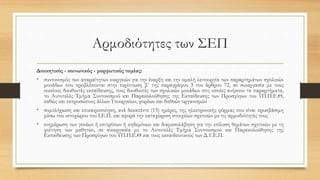 Αρμοδιότητες των ΣΕΠ
Διοικητικός - κοινωνικός - μορφωτικός τομέας:
• συντονισμός των απαραίτητων ενεργειών για την έναρξη και την ομαλή λειτουργία των παραρτημάτων σχολικών
μονάδων που προβλέπονται στην περίπτωση β΄ της παραγράφου 3 του άρθρου 72, σε συνεργασία με τους
οικείους διευθυντές εκπαίδευσης, τους διευθυντές των σχολικών μονάδων στις οποίες ανήκουν τα παραρτήματα,
το Αυτοτελές Τμήμα Συντονισμού και Παρακολούθησης της Εκπαίδευσης των Προσφύγων του ΥΠ.Π.Ε.Θ,
καθώς και εκπροσώπους άλλων Υπουργείων, φορέων και διεθνών οργανισμών
• συμπλήρωση και επικαιροποίηση, ανά δεκαπέντε (15) ημέρες, της ηλεκτρονικής φόρμας που είναι προσβάσιμη
μέσω του ιστοχώρου του Ι.Ε.Π. και αφορά την καταχώριση στοιχείων σχετικών με τις αρμοδιότητές τους
• ενημέρωση των γονέων ή επιτρόπων ή κηδεμόνων και διαμεσολάβηση για την επίλυση θεμάτων σχετικών με τη
φοίτηση των μαθητών, σε συνεργασία με το Αυτοτελές Τμήμα Συντονισμού και Παρακολούθησης της
Εκπαίδευσης των Προσφύγων του ΥΠ.Π.Ε.Θ και τους εκπαιδευτικούς των Δ.Υ.Ε.Π.
 