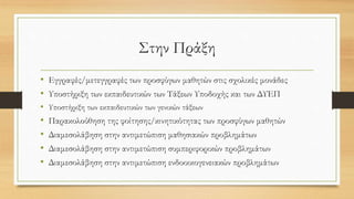 Στην Πράξη
• Εγγραφές/μετεγγραφές των προσφύγων μαθητών στις σχολικές μονάδες
• Υποστήριξη των εκπαιδευτικών των Τάξεων Υποδοχής και των ΔΥΕΠ
• Υποστήριξη των εκπαιδευτικών των γενικών τάξεων
• Παρακολούθηση της φοίτησης/κινητικότητας των προσφύγων μαθητών
• Διαμεσολάβηση στην αντιμετώπιση μαθησιακών προβλημάτων
• Διαμεσολάβηση στην αντιμετώπιση συμπεριφορικών προβλημάτων
• Διαμεσολάβηση στην αντιμετώπιση ενδοοικογενειακών προβλημάτων
 