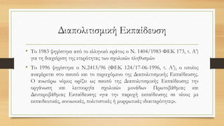 Διαπολιτισμική Εκπαίδευση
• Το 1983 ψηφίστηκε από το ελληνικό κράτος ο Ν. 1404/1983 ΦΕΚ 173, τ. Α’)
για τη διαχείριση της ετερότητας των σχολικών πληθυσμών
• Το 1996 ψηφίστηκε ο Ν.2413/96 (ΦΕΚ 124/17-06-1996, τ. Α’), ο οποίος
αναφέρεται στο σκοπό και το περιεχόμενο της Διαπολιτισμικής Εκπαίδευσης.
Ο ανωτέρω νόμος ορίζει ως σκοπό της Διαπολιτισμικής Εκπαίδευσης την
οργάνωση και λειτουργία σχολικών μονάδων Πρωτοβάθμιας και
Δευτεροβάθμιας Εκπαίδευσης «για την παροχή εκπαίδευσης σε νέους με
εκπαιδευτικές, κοινωνικές, πολιτιστικές ή μορφωτικές ιδιαιτερότητες».
 