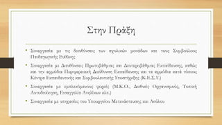 Στην Πράξη
• Συνεργασία με τις διευθύνσεις των σχολικών μονάδων και τους Συμβούλους
Παιδαγωγικής Ευθύνης
• Συνεργασία με Διευθύνσεις Πρωτοβάθμιας και Δευτεροβάθμιας Εκπαίδευσης, καθώς
και την αρμόδια Περιφερειακή Διεύθυνση Εκπαίδευσης και τα αρμόδια κατά τόπους
Κέντρα Εκπαιδευτικής και Συμβουλευτικής Υποστήριξης (Κ.Ε.Σ.Υ.)
• Συνεργασία με εμπλεκόμενους φορείς (Μ.Κ.Ο., Διεθνείς Οργανισμούς, Τοπική
Αυτοδιοίκηση, Εισαγγελία Ανηλίκων κλπ.)
• Συνεργασία με υπηρεσίες του Υπουργείου Μετανάστευσης και Ασύλου
 