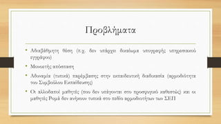 Προβλήματα
• Αδιαβάθμητη θέση (π.χ. δεν υπάρχει δικαίωμα υπογραφής υπηρεσιακού
εγγράφου)
• Μονοετής απόσπαση
• Αδυναμία (τυπικά) παρέμβασης στην εκπαιδευτική διαδικασία (αρμοδιότητα
του Συμβούλου Εκπαίδευσης)
• Οι αλλοδαποί μαθητές (που δεν υπάγονται στο προσφυγικό καθεστώς) και οι
μαθητές Ρομά δεν ανήκουν τυπικά στο πεδίο αρμοδιοτήτων των ΣΕΠ
 