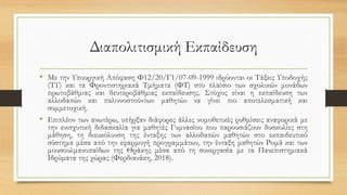 Διαπολιτισμική Εκπαίδευση
• Με την Υπουργική Απόφαση Φ12/20/Γ1/07-09-1999 ιδρύονται οι Τάξεις Υποδοχής
(ΤΥ) και τα Φροντιστηριακά Τμήματα (ΦΤ) στο πλαίσιο των σχολικών μονάδων
πρωτοβάθμιας και δευτεροβάθμιας εκπαίδευσης. Στόχος είναι η εκπαίδευση των
αλλοδαπών και παλιννοστούντων μαθητών να γίνει πιο αποτελεσματική και
συμμετοχική.
• Επιπλέον των ανωτέρω, υπήρξαν διάφορες άλλες νομοθετικές ρυθμίσεις αναφορικά με
την ενισχυτική διδασκαλία για μαθητές Γυμνασίου που παρουσιάζουν δυσκολίες στη
μάθηση, τη διευκόλυνση της ένταξης των αλλοδαπών μαθητών στο εκπαιδευτικό
σύστημα μέσα από την εφαρμογή προγραμμάτων, την ένταξη μαθητών Ρομά και των
μουσουλμανοπαίδων της Θράκης μέσα από τη συνεργασία με τα Πανεπιστημιακά
Ιδρύματα της χώρας (Φερδιανάκη, 2018).
 