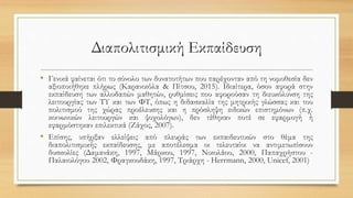 Διαπολιτισμική Εκπαίδευση
• Γενικά φαίνεται ότι το σύνολο των δυνατοτήτων που παρέχονταν από τη νομοθεσία δεν
αξιοποιήθηκε πλήρως (Καρανικόλα & Πίτσου, 2015). Ιδιαίτερα, όσον αφορά στην
εκπαίδευση των αλλοδαπών μαθητών, ρυθμίσεις που αφορούσαν τη διευκόλυνση της
λειτουργίας των ΤΥ και των ΦΤ, όπως η διδασκαλία της μητρικής γλώσσας και του
πολιτισμού της χώρας προέλευσης και η πρόσληψη ειδικών επιστημόνων (π.χ.
κοινωνικών λειτουργών και ψυχολόγων), δεν τέθηκαν ποτέ σε εφαρμογή ή
εφαρμόστηκαν επιλεκτικά (Ζάχος, 2007).
• Επίσης, υπήρξαν ελλείψεις από πλευράς των εκπαιδευτικών στο θέμα της
διαπολιτισμικής εκπαίδευσης, με αποτέλεσμα οι τελευταίοι να αντιμετωπίσουν
δυσκολίες (Δαμανάκη, 1997, Μάρκου, 1997, Νικολάου, 2000, Παπαχρήστου -
Παλαιολόγου 2002, Φραγκουδάκη, 1997, Τριάρχη - Herrmann, 2000, Unicef, 2001)
 