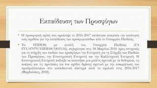 Εκπαίδευση των Προσφύγων
• Η προσφυγική κρίση που προέκυψε το 2016-2017 κατέστησε αναγκαία την εκπόνηση
ενός σχεδίου για την εκπαίδευση των προσφυγοπαίδων από το Υπουργείο Παιδείας.
• Το ΥΠΠΕΘ, με εντολή του Υπουργού Παιδείας (ΥΑ
ΓΓ1/47079/ΥΠΠΕΘ/18.03.16), συγκρότησε στις 18 Μαρτίου 2016 τρεις επιτροπές
για τη στήριξη των παιδιών των προσφύγων: την Επιτροπή για τη Στήριξη των Παιδιών
των Προσφύγων, την Επιστημονική Επιτροπή και την Καλλιτεχνική Επιτροπή. Η
Επιστημονική Επιτροπή ανέλαβε να εκπονήσει μια μελέτη σχετικά με τα δεδομένα, τις
ανάγκες και τις προτάσεις για ένα σχέδιο δράσης σχετικό με την ενσωμάτωση των
προσφυγόπουλων στο εκπαιδευτικό σύστημα κατά το σχολικό έτος 2016-2017
(Φερδιανάκη, 2018).
 