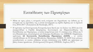 Εκπαίδευση των Προσφύγων
• Μέσα σε τρεις μήνες η επιτροπή αυτή ετοίμασε και δημοσίευσε την έκθεση με τα
στοιχεία και τις προτάσεις της, η οποία λειτούργησε ως σχέδιο δράσης για το σχολικό
έτος 2016-2017 (Αναγνώστου & Νικόλοβα, 2017).
• H πρόταση της Επιστημονικής Επιτροπής έγινε δεκτή και τον Ιούνιο του 2016 και έτσι
συγκροτήθηκε η Ομάδα Διαχείρισης, Συντονισμού και Παρακολούθησης της
Εκπαίδευσης των Προσφύγων, η οποία απαρτίστηκε από 11 στελέχη στην Αθήνα και 5
στη Θεσσαλονίκη, αποσπασμένα από διάφορες διευθύνσεις του ΥΠΠΕΘ. Παράλληλα,
ορίστηκαν 62 Συντονιστές Εκπαίδευσης Προσφύγων (ΣΕΠ) , οι οποίοι
τοποθετήθηκαν σε 50 Κέντρα Φιλοξενίας Προσφύγων (ΚΦΠ). Οι ΣΕΠ ήταν μόνιμοι
εκπαιδευτικοί, οι οποίοι υπέβαλαν αίτηση απόσπασης στα ΚΦΠ και ορίστηκαν με
βάση πίνακα προσόντων. (Επιστημονική Επιτροπή ΥΠΠΕΘ, Απρίλιος 2017).
 