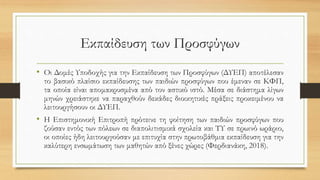Εκπαίδευση των Προσφύγων
• Οι Δομές Υποδοχής για την Εκπαίδευση των Προσφύγων (ΔΥΕΠ) αποτέλεσαν
το βασικό πλαίσιο εκπαίδευσης των παιδιών προσφύγων που έμεναν σε ΚΦΠ,
τα οποία είναι απομακρυσμένα από τον αστικό ιστό. Μέσα σε διάστημα λίγων
μηνών χρειάστηκε να παραχθούν δεκάδες διοικητικές πράξεις προκειμένου να
λειτουργήσουν οι ΔΥΕΠ.
• Η Επιστημονική Επιτροπή πρότεινε τη φοίτηση των παιδιών προσφύγων που
ζούσαν εντός των πόλεων σε διαπολιτισμικά σχολεία και ΤΥ σε πρωινό ωράριο,
οι οποίες ήδη λειτουργούσαν με επιτυχία στην πρωτοβάθμια εκπαίδευση για την
καλύτερη ενσωμάτωση των μαθητών από ξένες χώρες (Φερδιανάκη, 2018).
 