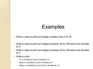 Examples
 Write a code to print out integer numbers from 5 to 36
 Write a code to print out integers between 45 to 109 which are divisible
to 3
 Write a code to print out integers between 45 to 109 which are divisible
to 5
 Write a code :
◦ If n is divisible to 3 print “divisible to 3”
◦ elseIf n is divisible to 5 print “divisible to 5”
◦ Elseif n is divisible by 5 and 3 print “divisible by 15”
 