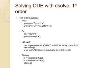 Solving ODE with dsolve, 1st
order
 First order equations
◦ y’=xy
 y=dsolve(‘Dy=y*x’,’x’)
 y=dsolve(‘Dy=y*x’,’y(1)=1’,’x’)
◦ Or
 eq1=‘Dy=y*x’;
 y=dsolve(eq1,’x’);
◦ Issues
 our expression for y(x) isn’t suited for array operations:
vectorize()
 y, as MATLAB returns it, is actually a symbol : eval()
◦ Plotting
 x = linspace(0,1,20);
 z = eval(vectorize(y));
 plot(x,z)
 