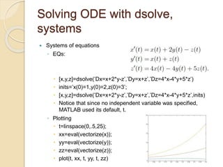 Solving ODE with dsolve,
systems
 Systems of equations
◦ EQs:
 [x,y,z]=dsolve(’Dx=x+2*y-z’,’Dy=x+z’,’Dz=4*x-4*y+5*z’)
 inits=’x(0)=1,y(0)=2,z(0)=3’;
 [x,y,z]=dsolve(’Dx=x+2*y-z’,’Dy=x+z’,’Dz=4*x-4*y+5*z’,inits)
 Notice that since no independent variable was specified,
MATLAB used its default, t.
◦ Plotting
 t=linspace(0,.5,25);
 xx=eval(vectorize(x));
 yy=eval(vectorize(y));
 zz=eval(vectorize(z));
 plot(t, xx, t, yy, t, zz)
 
