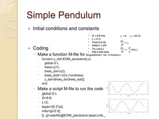 Simple Pendulum
 Initial conditions and constants
 Coding
◦ Make a function M-file for equation of motion
 function z_dot=EOM_pendulum(t,z)
 global G L
 theta=z(1);
 theta_dot=z(2);
 theta_dot2=-(G/L)*sin(theta);
 z_dot=[theta_dot;theta_dot2];
 end
◦ Make a script M-file to run the code
 global G L
 G=9.8;
 L=2;
 tspan=[0 2*pi];
 inits=[pi/3 0];
 [t, y]=ode45(@EOM_pendulum,tspan,inits);
 