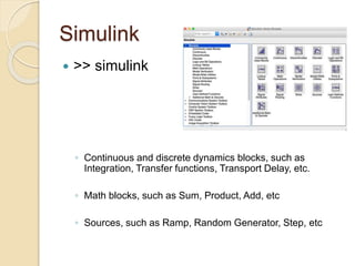 Simulink
 >> simulink
◦ Continuous and discrete dynamics blocks, such as
Integration, Transfer functions, Transport Delay, etc.
◦ Math blocks, such as Sum, Product, Add, etc
◦ Sources, such as Ramp, Random Generator, Step, etc
 