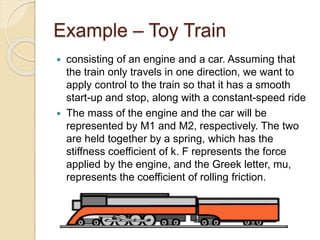 Example – Toy Train
 consisting of an engine and a car. Assuming that
the train only travels in one direction, we want to
apply control to the train so that it has a smooth
start-up and stop, along with a constant-speed ride
 The mass of the engine and the car will be
represented by M1 and M2, respectively. The two
are held together by a spring, which has the
stiffness coefficient of k. F represents the force
applied by the engine, and the Greek letter, mu,
represents the coefficient of rolling friction.
 
