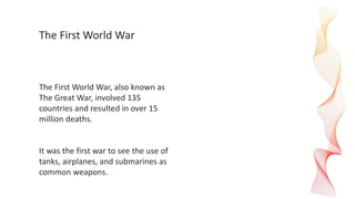 The First World War
The First World War, also known as
The Great War, involved 135
countries and resulted in over 15
million deaths.
It was the first war to see the use of
tanks, airplanes, and submarines as
common weapons.
 
