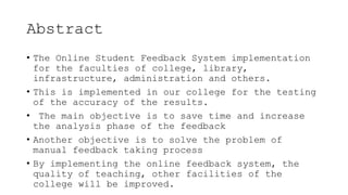 Abstract
• The Online Student Feedback System implementation
for the faculties of college, library,
infrastructure, administration and others.
• This is implemented in our college for the testing
of the accuracy of the results.
• The main objective is to save time and increase
the analysis phase of the feedback
• Another objective is to solve the problem of
manual feedback taking process
• By implementing the online feedback system, the
quality of teaching, other facilities of the
college will be improved.
 