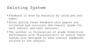 Existing System
• Feedback is done by manually by using pen and
paper
• After giving these feedback this papers are
collected and calculate the overall grade for
each subject and each lecturer.
• The another is Correlation of grade Prediction
Performance with Characteristic of Lesson these
system also designed to show overall feedbacks
related to the subject.
 