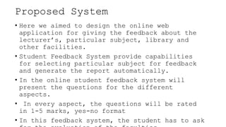 Proposed System
• Here we aimed to design the online web
application for giving the feedback about the
lecturer’s, particular subject, library and
other facilities.
• Student Feedback System provide capabilities
for selecting particular subject for feedback
and generate the report automatically.
• In the online student feedback system will
present the questions for the different
aspects.
• In every aspect, the questions will be rated
in 1-5 marks, yes-no format
• In this feedback system, the student has to ask
 