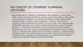HIS CONCEPT OF “OTHERING” & IMPERIAL
DISCOURSE
• Edward Said’s idea of “othering” in Orientalism is like creating an “us versus them”
divide. It means portraying the West as superior and the East as inferior, often leading
to stereotypes and prejudices. For example, when Western scholars depict Eastern
cultures as exotic or primitive, they’re engaging in “othering.” This process of
“othering” justifies unequal power dynamics and can be seen in how colonial powers
justified their dominance over the East.Certainly, Edward Said’s concept of “imperial
discourse”* in Orientalism is like telling a story that supports the idea of Western
dominance over the East. It involves using language and narratives to justify colonial
control. For example, when Western powers talk about “civilizing” or “helping” Eastern
societies, it’s part of this imperial discourse. The stories created in this discourse make
colonization seem acceptable, but Said challenges it by revealing how it maintains
unequal power dynamics between the West and the East.
 